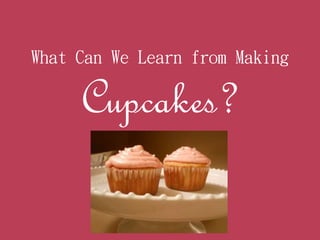 What Can We Learn from Making
Cupcakes?
 