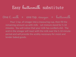 Easy buttermilk substitute
One C. milk + one tsp. vinegar = buttermilk
Pour 1 tsp. of vinegar into a measuring cup, then f...