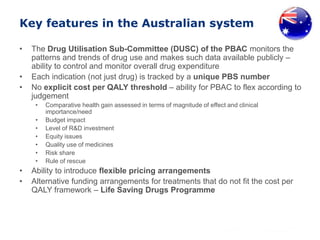 Key features in the Australian system
• The Drug Utilisation Sub-Committee (DUSC) of the PBAC monitors the
patterns and trends of drug use and makes such data available publicly –
ability to control and monitor overall drug expenditure
• Each indication (not just drug) is tracked by a unique PBS number
• No explicit cost per QALY threshold – ability for PBAC to flex according to
judgement
• Comparative health gain assessed in terms of magnitude of effect and clinical
importance/need
• Budget impact
• Level of R&D investment
• Equity issues
• Quality use of medicines
• Risk share
• Rule of rescue
• Ability to introduce flexible pricing arrangements
• Alternative funding arrangements for treatments that do not fit the cost per
QALY framework – Life Saving Drugs Programme
 