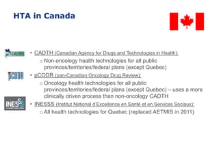 HTA in Canada
• CADTH (Canadian Agency for Drugs and Technologies in Health):
o Non-oncology health technologies for all public
provinces/territories/federal plans (except Quebec)
• pCODR (pan-Canadian Oncology Drug Review):
o Oncology health technologies for all public
provinces/territories/federal plans (except Quebec) – uses a more
clinically driven process than non-oncology CADTH
• INESSS (Institut National d’Excellence en Santé et en Services Sociaux):
o All health technologies for Quebec (replaced AETMIS in 2011)
 
