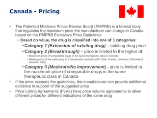 Canada - Pricing
• The Patented Medicine Prices Review Board (PMPRB) is a federal body
that regulates the maximum price the manufacturer can charge in Canada
based on the PMPRB Excessive Price Guidelines
• Based on value, the drug is classified into one of 3 categories:
•Category 1 (Extension of existing drug) – existing drug price
•Category 2 (Breakthrough) – price is limited to the higher of:
• Maximum price of comparable drugs in the same therapeutic class in Canada
• Median price of the same drug in 7 comparator countries (UK, USA, France, Germany, Switzerland,
Sweden, Italy)
•Category 3 (Moderate/No Improvement) - price is limited to
the maximum price of comparable drugs in the same
therapeutic class in Canada
• If the price exceeds the guidelines, the manufacturer can provide additional
evidence in support of the suggested price
• Price Listing Agreements (PLAs) have price volume agreements to allow
different prices for different indications of the same drug
 