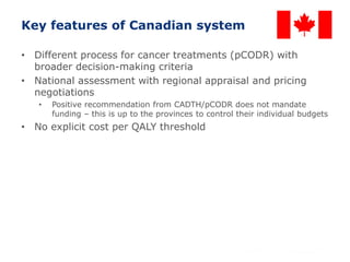 26
Key features of Canadian system
• Different process for cancer treatments (pCODR) with
broader decision-making criteria
• National assessment with regional appraisal and pricing
negotiations
• Positive recommendation from CADTH/pCODR does not mandate
funding – this is up to the provinces to control their individual budgets
• No explicit cost per QALY threshold
 