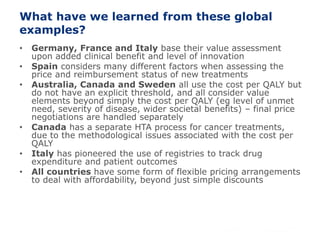37
What have we learned from these global
examples?
• Germany, France and Italy base their value assessment
upon added clinical benefit and level of innovation
• Spain considers many different factors when assessing the
price and reimbursement status of new treatments
• Australia, Canada and Sweden all use the cost per QALY but
do not have an explicit threshold, and all consider value
elements beyond simply the cost per QALY (eg level of unmet
need, severity of disease, wider societal benefits) – final price
negotiations are handled separately
• Canada has a separate HTA process for cancer treatments,
due to the methodological issues associated with the cost per
QALY
• Italy has pioneered the use of registries to track drug
expenditure and patient outcomes
• All countries have some form of flexible pricing arrangements
to deal with affordability, beyond just simple discounts
 