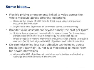 Some ideas…
 Flexible pricing arrangements linked to value across the
whole molecule across different indications
– Harness the power of NHS data to track drug usage and patient
outcomes by indication
– Aligns with NHS objectives of outcomes based commissioning
 Broader value assessment beyond simply the cost per QALY
– Science has progressed dramatically in recent years (ie. increasingly
personalised medicine) but methodology has not kept apace
– Broader decision-making framework including other criteria (ie beyond
cost per QALY) that align with NHS objectives and patient priorities
 De-commissioning less cost-effective technologies across
the patient pathway (ie. not just medicines) to make room
for newer innovations
– Aligns with NHS objectives of medicines optimisation and reducing
wastage and inefficiencies in the system
 