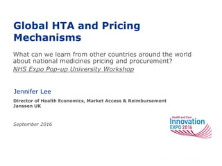 Global HTA and Pricing
Mechanisms
Jennifer Lee
Director of Health Economics, Market Access & Reimbursement
Janssen UK
September 2016
What can we learn from other countries around the world
about national medicines pricing and procurement?
NHS Expo Pop-up University Workshop
 