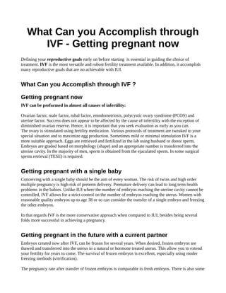 What Can you Accomplish through
IVF - Getting pregnant now
Defining your reproductive goals early on before starting is essential in guiding the choice of
treatment. IVF is the most versatile and robust fertility treatment available. In addition, it accomplish
many reproductive goals that are no achievable with IUI.
What Can you Accomplish through IVF ?
Getting pregnant now
IVF can be performed in almost all causes of infertility:
Ovarian factor, male factor, tubal factor, emndometriosis, polycystic ovary syndrome (PCOS) and
uterine factor. Success does not appear to be affected by the cause of infertility with the exception of
diminished ovarian reserve. Hence, it is important that you seek evaluation as early as you can.
The ovary is stimulated using fertility medication. Various protocols of treatment are tweaked to your
special situation and to maximize egg production. Sometimes mild or minimal stimulation IVF is a
more suitable approach. Eggs are retrieved and fertilized in the lab using husband or donor sperm.
Embryos are graded based on morphology (shape) and an appropriate number is transferred into the
uterine cavity. In the majority of men, sperm is obtained from the ejaculated sperm. In some surgical
sperm retrieval (TESE) is required.
Getting pregnant with a single baby
Conceiving with a single baby should be the aim of every woman. The risk of twins and high order
multiple pregnancy is high risk of preterm delivery. Premature delivery can lead to long term health
problems in the babies. Unlike IUI where the number of embryos reaching the uterine cavity cannot be
controlled, IVF allows for a strict control on the number of embryos reaching the uterus. Women with
reasonable quality embryos up to age 38 or so can consider the transfer of a single embryo and freezing
the other embryos.
In that regards IVF is the more conservative approach when compared to IUI, besides being several
folds more successful in achieving a pregnancy.
Getting pregnant in the future with a current partner
Embryos created now after IVF, can be frozen for several years. When desired, frozen embryos are
thawed and transferred into the uterus in a natural or hormone treated uterus. This allow you to extend
your fertility for years to come. The survival of frozen embryos is excellent, especially using moder
freezing methods (vitrification).
The pregnancy rate after transfer of frozen embryos is comparable to fresh embryos. There is also some
 