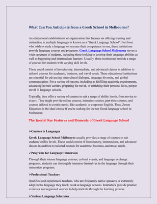 What Can You Anticipate from a Greek School in Melbourne?
An educational establishment or organization that focuses on offering training and
instruction in multiple languages is known as a "Greek Language School". For those
who wish to study a language or increase their competence in one, these institutions
provide language courses and programs. Greek Language School Melbourne serves a
wide spectrum of students, including those looking to develop their language abilities as
well as beginning and intermediate learners. Usually, these institutions provide a range
of courses for students with varying skill levels.
These could consist of introductory, intermediate, and advanced classes in addition to
tailored courses for academic, business, and travel needs. These educational institutions
are essential for advancing intercultural dialogue, language diversity, and global
communication. For a variety of reasons, including as fulfilling academic requirements,
advancing in their careers, preparing for travel, or enriching their personal lives, people
enroll in language schools.
Typically, they offer a variety of courses to suit a range of ability levels, from novice to
expert. They might provide online courses, intensive courses, part-time courses, and
courses tailored to certain needs, like academic or corporate English. Thus, Zenon
Education is the ideal choice if you're seeking for the top Greek language school in
Melbourne.
The Special Key Features and Elements of Greek Language School
Courses in Languages
Greek Language School Melbourne usually provides a range of courses to suit
students' ability levels. These could consist of introductory, intermediate, and advanced
classes in addition to tailored courses for academic, business, and travel needs.
Programs for Language Immersion
Through their intense language courses, cultural events, and language exchange
programs, students can thoroughly immerse themselves in the language through their
immersion programs.
Professional Teachers
Qualified and experienced teachers, who are frequently native speakers or extremely
adept in the language they teach, work at language schools. Instructors provide practice
exercises and organized courses to help students through the learning process.
Various Language Selections
 
