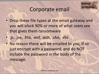 Corporate email
• Drop these file types at the email gateway and
you will block 90% or more of what users see
that gives them ransomware
• .js, .jse, .hta, .wsf, .wsh, .vbe, .vbs
• No reason these will be emailed to you, if so
just encrypt with a password, and do NOT
include the password in the body of the
message.
MalwareArchaeology.com
 