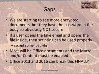 Gaps
• We are starting to see more encrypted
documents, but they have the password in the
body so obviously NOT secure
• If a user opens the fake email and opens the
file inside, then scripting can be used properly
– cscript some_bad.vbs
• Most will be Office documents and the Macro
and/or Content must be enabled
• Office 2013 and 2016 can break this FINALLY
MalwareArchaeology.com
 
