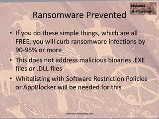 Ransomware Prevented
• If you do these simple things, which are all
FREE, you will curb ransomware infections by
90-95% or more
• This does not address malicious binaries .EXE
files or .DLL files
• Whitelisting with Software Restriction Policies
or AppBlocker will be needed for this
MalwareArchaeology.com
 