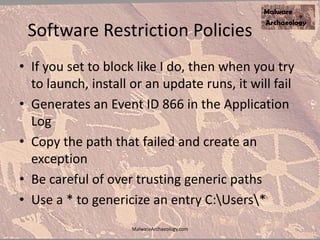 Software Restriction Policies
• If you set to block like I do, then when you try
to launch, install or an update runs, it will fail
• Generates an Event ID 866 in the Application
Log
• Copy the path that failed and create an
exception
• Be careful of over trusting generic paths
• Use a * to genericize an entry C:Users*
MalwareArchaeology.com
 