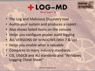 • The Log and Malicious Discovery tool
• Audits your system and produces a report
• Also shows failed items on the console
• Helps you configure proper audit logging
• ALL VERSIONS OF WINDOWS (Win 7 & up)
• Helps you enable what is valuable
• Compares to many industry standards
• CIS, USGCB and AU standards and “Windows
Logging Cheat Sheet”
MalwareArchaeology.com
 