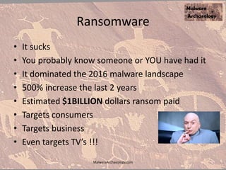 Ransomware
• It sucks
• You probably know someone or YOU have had it
• It dominated the 2016 malware landscape
• 500% increase the last 2 years
• Estimated $1BILLION dollars ransom paid
• Targets consumers
• Targets business
• Even targets TV’s !!!
MalwareArchaeology.com
 