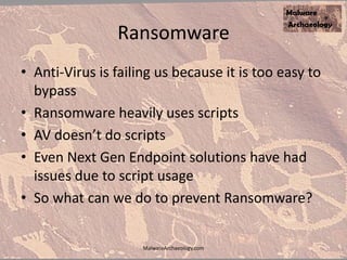 Ransomware
• Anti-Virus is failing us because it is too easy to
bypass
• Ransomware heavily uses scripts
• AV doesn’t do scripts
• Even Next Gen Endpoint solutions have had
issues due to script usage
• So what can we do to prevent Ransomware?
MalwareArchaeology.com
 