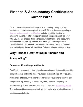Finance & Accountancy Certification:
Career Paths
Do you have an interest in finance and accounting? Do you enjoy
numbers and have an analytical mindset? If this is the case, earning a
finance and accounting certification in India could be the key to
unlocking a world of interesting professional prospects. We’ll go over
why you should choose this certification, what finance and accounting
professionals do, the top careers that await you, the scope of this
certification in India, salary expectations, the top recruiting companies,
how to land your dream job, and how Zell can help you along the way.
Why Choose Certification in Finance and
Accounting?
Enhanced Knowledge and Skills
Certification programs in finance and accounting are designed to provide
comprehensive and up-to-date knowledge in these fields. They cover a
wide range of topics, from financial analysis and auditing to taxation and
compliance. By enrolling in these programs, you can deepen your
understanding of key concepts and stay current with accounting trends.
This enhanced knowledge and skill set can make you a valuable asset to
employers and clients.
 