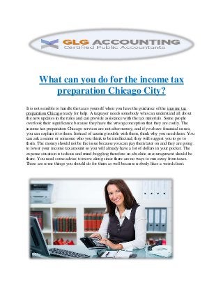 What can you do for the income tax
preparation Chicago City?
It is not sensible to handle the taxes yourself when you have the guidance of the income tax
preparation Chicago ready for help. A taxpayer needs somebody who can understand all about
the new updates in the rules and can provide assistance with the tax materials. Some people
overlook their significance because they have the wrong conception that they are costly. The
income tax preparation Chicago services are not after money, and if you have financial issues,
you can explain it to them. Instead of causing trouble with them, think why you need them. You
can ask a senior or someone who you think to be intellectual; they will suggest you to go to
them. The money should not be the issue because you can pay them later on and they are going
to lower your income tax amount so you will already have a lot of dollars in your pocket. The
expense situation is tedious and mind-boggling therefore an absolute encouragement should be
there. You need some advice to move along since there are no ways to run away from taxes.
There are some things you should do for them as well because nobody likes a weird client.
 