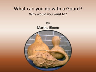 What can you do with a Gourd?
      Why would you want to?

               By
          Martha Bloom
 
