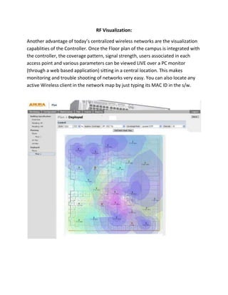 Denial of Service Attacks etc. Branch offices and remote offices are also protected as the controller can form a Secure VPN tunnel between the HO and branch locations. <br /> <br />Rogue Access Points and Laptop’s can be even located using location visualizers.  <br />Mesh Connectivity:<br />Connect even the Access Points without Cables!!<br />                         <br />Bandwidth Restriction per user/ per group:<br />You can prevent a few wireless users from clogging the entire network by restricting the bandwidth available to them at any point of time. You can also reserve a minimum bandwidth to all the critical users. <br />