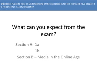 Objective: Pupils to have an understanding of the expectations for the exam and have prepared
a response for a 1a style question




          What can you expect from the
                     exam?
              Section A: 1a
                         1b
               Section B – Media in the Online Age
 