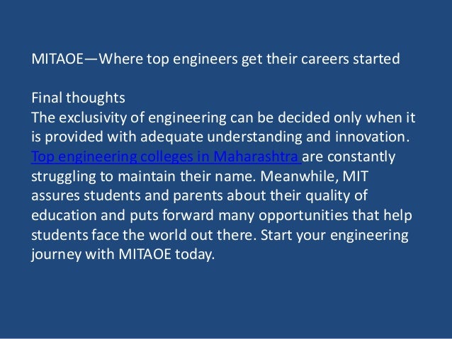 MITAOE—Where top engineers get their careers started
Final thoughts
The exclusivity of engineering can be decided only when it
is provided with adequate understanding and innovation.
Top engineering colleges in Maharashtra are constantly
struggling to maintain their name. Meanwhile, MIT
assures students and parents about their quality of
education and puts forward many opportunities that help
students face the world out there. Start your engineering
journey with MITAOE today.
 