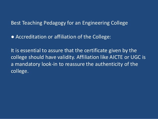 Best Teaching Pedagogy for an Engineering College
● Accreditation or affiliation of the College:
It is essential to assure that the certificate given by the
college should have validity. Affiliation like AICTE or UGC is
a mandatory look-in to reassure the authenticity of the
college.
 