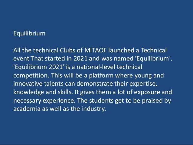 Equilibrium
All the technical Clubs of MITAOE launched a Technical
event That started in 2021 and was named 'Equilibrium'.
'Equilibrium 2021' is a national-level technical
competition. This will be a platform where young and
innovative talents can demonstrate their expertise,
knowledge and skills. It gives them a lot of exposure and
necessary experience. The students get to be praised by
academia as well as the industry.
 