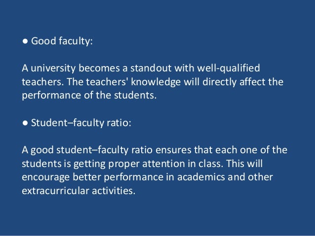 ● Good faculty:
A university becomes a standout with well-qualified
teachers. The teachers' knowledge will directly affect the
performance of the students.
● Student–faculty ratio:
A good student–faculty ratio ensures that each one of the
students is getting proper attention in class. This will
encourage better performance in academics and other
extracurricular activities.
 