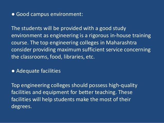 ● Good campus environment:
The students will be provided with a good study
environment as engineering is a rigorous in-house training
course. The top engineering colleges in Maharashtra
consider providing maximum sufficient service concerning
the classrooms, food, libraries, etc.
● Adequate facilities
Top engineering colleges should possess high-quality
facilities and equipment for better teaching. These
facilities will help students make the most of their
degrees.
 
