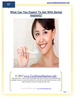www.CostDentalImplants.info
$7

 What Can You Expect To Get With Dental
               Implants?




           © 2012 www.CostDentalImplants.info
     Copyright notice: You are free to distribute this item as long as you include the full
     package it came in. You are not allowed to edit this item and must be sent as is with
                       links contained. You can’t charge for this item.



                     Created by TryAMillion.com for www.costdentalimplants.info

                                                                                              Page - 1
 