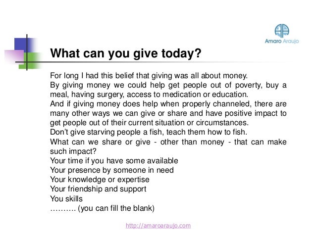 For long I had this belief that giving was all about money.
By giving money we could help get people out of poverty, buy a
meal, having surgery, access to medication or education.
And if giving money does help when properly channeled, there are
many other ways we can give or share and have positive impact to
get people out of their current situation or circumstances.
Don’t give starving people a fish, teach them how to fish.
What can we share or give - other than money - that can make
such impact?
Your time if you have some available
Your presence by someone in need
Your knowledge or expertise
Your friendship and support
You skills
………. (you can fill the blank)
What can you give today?
http://amaroaraujo.com
 