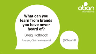 What can you
learn from brands
you have never
heard of?
Greig Holbrook
Founder, Oban International @ObanIntl
1
 