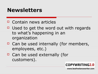 Newsletters

   Contain news articles
   Used to get the word out with regards
    to what’s happening in an
    organization
   Can be used internally (for members,
    employees, etc.)
   Can be used externally (for
    customers).
                             www.beafreelancewriter.com
 