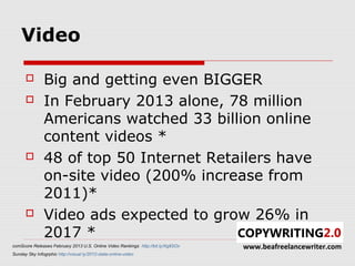 Video

               Big and getting even BIGGER
               In February 2013 alone, 78 million
                Americans watched 33 billion online
                content videos *
               48 of top 50 Internet Retailers have
                on-site video (200% increase from
                2011)*
               Video ads expected to grow 26% in
                2017 *
comScore Releases February 2013 U.S. Online Video Rankings http://bit.ly/Xg8SOv   www.beafreelancewriter.com
Sunday Sky Infogrphic http://visual.ly/2012-state-online-video
 