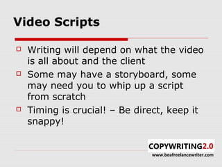 Video Scripts

   Writing will depend on what the video
    is all about and the client
   Some may have a storyboard, some
    may need you to whip up a script
    from scratch
   Timing is crucial! – Be direct, keep it
    snappy!


                               www.beafreelancewriter.com
 