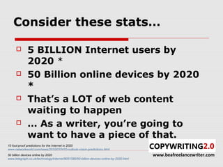 Consider these stats…

             5 BILLION Internet users by
              2020 *
             50 Billion online devices by 2020
              *
             That’s a LOT of web content
              waiting to happen
             … As a writer, you’re going to
              want to have a piece of that.
10 fool-proof predictions for the Internet in 2020
www.networkworld.com/news/2010/010410-outlook-vision-predictions.html
50 billion devices online by 2020                                                        www.beafreelancewriter.com
www.telegraph.co.uk/technology/internet/9051590/50-billion-devices-online-by-2020.html
 