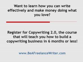 Want to learn how you can write
effectively and make money doing what
               you love?



Register for Copywriting 2.0, the course
   that will teach you how to build a
copywriting business in 6 months or less!


      www.BeAFreelanceWriter.com
 