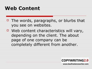 Web Content

   The words, paragraphs, or blurbs that
    you see on websites.
   Web content characteristics will vary,
    depending on the client. The about
    page of one company can be
    completely different from another.



                              www.beafreelancewriter.com
 