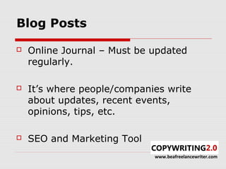 Blog Posts

   Online Journal – Must be updated
    regularly.

   It’s where people/companies write
    about updates, recent events,
    opinions, tips, etc.

   SEO and Marketing Tool
                             www.beafreelancewriter.com
 