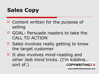 Sales Copy

   Content written for the purpose of
    selling
   GOAL: Persuade readers to take the
    CALL TO ACTION
   Sales involves really getting to know
    the target customer
   It also involves mind-reading and
    other Jedi mind tricks. (I’m kidding…
    sort of.)
                              www.beafreelancewriter.com
 
