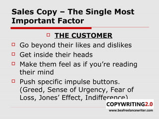 Sales Copy – The Single Most
Important Factor
              THE CUSTOMER
   Go beyond their likes and dislikes
   Get inside their heads
   Make them feel as if you’re reading
    their mind
   Push specific impulse buttons.
    (Greed, Sense of Urgency, Fear of
    Loss, Jones’ Effect, Indifference)
                              www.beafreelancewriter.com
 