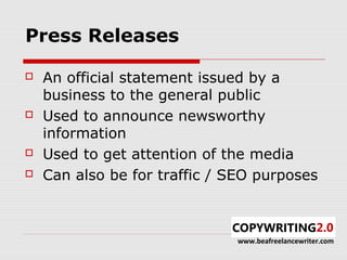 Press Releases

   An official statement issued by a
    business to the general public
   Used to announce newsworthy
    information
   Used to get attention of the media
   Can also be for traffic / SEO purposes



                              www.beafreelancewriter.com
 