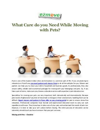 What Care do you Need While Moving
with Pets?
Pune is one of the busiest Indian cities and relocation is a common part of life. If you are planning to
relocate to or from Pune, you need packers and movers Pune to do all the odd jobs for you. Movers and
packers can help you to move your entire household and business goods. As professionals, they also
ensure safety, reliable and economical packages for moving with your belongings and pets. So, if you
have a pet at home, make sure you choose a relocation service with expertise in pet relocation too.
Specialities for moving your pets are very important, both domestically and internationally. Because
pets tend to frightened of any kind of movement or changes in their environment, handling them can be
difficult. Expert movers and packers in Pune offer an easy moving guide for pets to ensure stress-free
relocation. Professional companies have trained and experienced relocation team to carry out such
expeditions with ease. They know how to take care of your pets and understand the needs of pets too.
However, it is best to take your vet’s advice before moving. The entire process of relocation can be
extremely stressful and you have to ensure that your pet is at ease.
Moving with Pets – Checklist
 