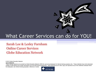 What Career Services can do for YOU!
 Sarah Loe & Lesley Farnham
 Online Career Services
 Globe Education Network

© 2010 Globe Education Network
Use of Materials
These training materials are provided by Globe Education Network (GEN) for use by its employees for internal training purposes only. These materials may not be disclosed
outside of GEN without prior written permission from the GEN training department. GEN authorizes you to view, copy, and reproduce any of the materials contained herein
for employees’ own internal training purposes, reference or review.
 