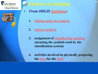 10
  Elements of cataloging
• From ODLIS definition:

  1.   bibliographic description

  2.   subject analysis

  3.   assignment of classification notation
       (meaning the symbols used by the
       classification system)

  4.   activities involved in physically preparing
       the item for the shelf
 