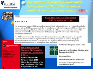 International Standard Bibliographic                            12

       Description (ISBD) is the worldwide
       standard (not to be confused with ISBN!)
                                 Clean draft of revised consolidated
                                    ISBD for worldwide review




ISBD: International
Standard Bibliographic
Description Consolidated
Edition
Berlin/Munich: De
Gruyter Saur, 2011
This is the new edition of the
first consolidated ISBD that
was published in 2007.
 