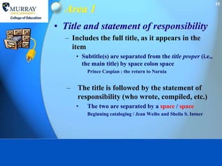 15
  Area 1
• Title and statement of responsibility
  – Includes the full title, as it appears in the
    item
       • Subtitle(s) are separated from the title proper (i.e.,
         the main title) by space colon space
           Prince Caspian : the return to Narnia


   –   The title is followed by the statement of
       responsibility (who wrote, compiled, etc.)
       •   The two are separated by a space / space
           Beginning cataloging / Jean Weihs and Sheila S. Intner
 