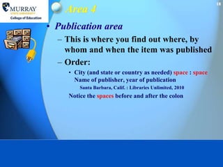 18
    Area 4
• Publication area
  – This is where you find out where, by
    whom and when the item was published
  – Order:
     • City (and state or country as needed) space : space
       Name of publisher, year of publication
         Santa Barbara, Calif. : Libraries Unlimited, 2010
     Notice the spaces before and after the colon
 