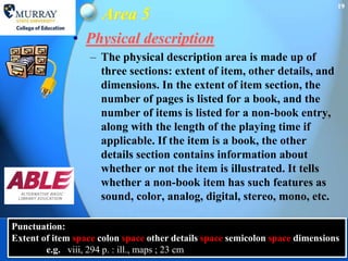19
                     Area 5
              • Physical description
                  – The physical description area is made up of
                    three sections: extent of item, other details, and
                    dimensions. In the extent of item section, the
                    number of pages is listed for a book, and the
                    number of items is listed for a non-book entry,
                    along with the length of the playing time if
                    applicable. If the item is a book, the other
                    details section contains information about
                    whether or not the item is illustrated. It tells
                    whether a non-book item has such features as
                    sound, color, analog, digital, stereo, mono, etc.

Punctuation:
Extent of item space colon space other details space semicolon space dimensions
        e.g. viii, 294 p. : ill., maps ; 23 cm
 