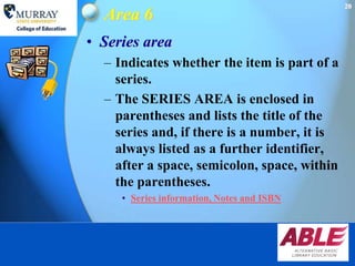 20
  Area 6
• Series area
  – Indicates whether the item is part of a
    series.
  – The SERIES AREA is enclosed in
    parentheses and lists the title of the
    series and, if there is a number, it is
    always listed as a further identifier,
    after a space, semicolon, space, within
    the parentheses.
     • Series information, Notes and ISBN
 