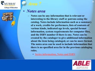 21
  Area 7
• Notes area
  – Notes can be any information that is relevant or
    interesting to the library staff or patrons using the
    catalog. Notes include information such as a summary
    of a work, credits for performers, lists of contents of
    various kinds, indicated age levels, special format
    information, system requirements for computer files,
    and the ISBN number if there is one. Notes can be
    created by the cataloger to give additional information
    about the item being cataloged, or can be more formal.
    The notes area can be used to include information that
    there is no specified area for in the previous cataloging
    rules.
      • Series information, Notes and ISBN
 
